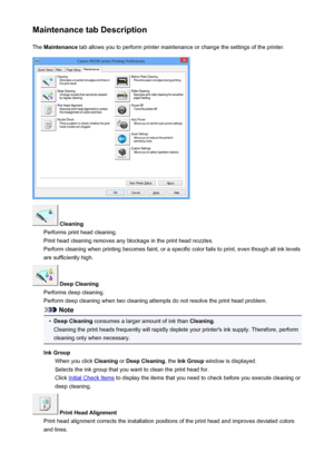 Page 118Maintenance tab DescriptionThe  Maintenance  tab allows you to perform printer maintenance or change the settings of the printer.
 Cleaning
Performs print head cleaning.
Print head cleaning removes any blockage in the print head nozzles.
Perform cleaning when printing becomes faint, or a specific color fails to print, even though all ink levels are sufficiently high.
 Deep Cleaning
Performs deep cleaning.
Perform deep cleaning when two cleaning attempts do not resolve the print head problem.
Note
•
Deep...