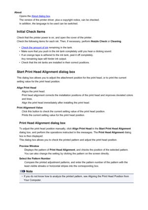 Page 121AboutOpens the 
About dialog box .
The version of the printer driver, plus a copyright notice, can be checked.
In addition, the language to be used can be switched.
Initial Check Items
Check that the printer power is on, and open the cover of the printer.
Check the following items for each ink. Then, if necessary, perform  Nozzle Check or Cleaning .
•
Check the amount of ink  remaining in the tank.
•
Make sure that you push in the ink tank completely until you hear a clicking sound.
•
If an orange tape...