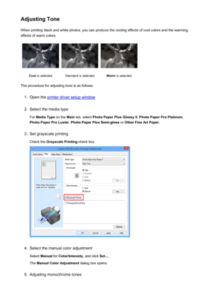 Page 57Adjusting ToneWhen printing black and white photos, you can produce the cooling effects of cool colors and the warming
effects of warm colors.Cool  is selectedStandard is selectedWarm  is selected
The procedure for adjusting tone is as follows:
1.
Open the printer driver setup window
2.
Select the media type
For  Media Type  on the Main tab, select  Photo Paper Plus Glossy II , Photo Paper Pro Platinum ,
Photo Paper Pro Luster , Photo Paper Plus Semi-gloss  or Other Fine Art Paper .
3.
Set grayscale...