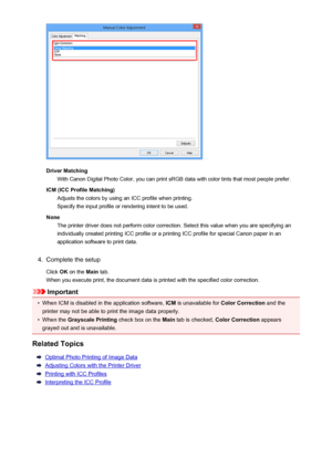 Page 60Driver MatchingWith Canon Digital Photo Color, you can print sRGB data with color tints that most people prefer.
ICM (ICC Profile Matching) Adjusts the colors by using an ICC profile when printing.Specify the input profile or rendering intent to be used.
None The printer driver does not perform color correction. Select this value when you are specifying an
individually created printing ICC profile or a printing ICC profile for special Canon paper in an
application software to print data.
4.
Complete the...
