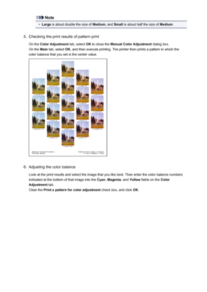 Page 72Note•
Large is about double the size of  Medium, and Small  is about half the size of  Medium.
5.
Checking the print results of pattern print
On the  Color Adjustment  tab, select OK to close the  Manual Color Adjustment  dialog box.
On the  Main tab, select  OK, and then execute printing. The printer then prints a pattern in which the
color balance that you set is the center value.
6.
Adjusting the color balance
Look at the print results and select the image that you like best. Then enter the color...