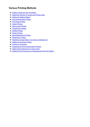 Page 10Various Printing Methods
Setting a Page Size and Orientation
Setting the Number of Copies and Printing Order
Setting the Stapling Margin
Execute Borderless Printing
Fit-to-Page Printing
Scaled Printing
Page Layout Printing
Tiling/Poster Printing
Booklet Printing
Duplex Printing
Stamp/Background Printing
Registering a Stamp
Registering Image Data to be Used as a Background
Setting Up Envelope Printing
Printing on Postcards
Displaying the Print Results before Printing
Setting Paper Dimensions (Custom...