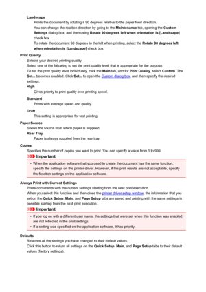 Page 97LandscapePrints the document by rotating it 90 degrees relative to the paper feed direction.
You can change the rotation direction by going to the  Maintenance tab, opening the  Custom
Settings  dialog box, and then using  Rotate 90 degrees left when orientation is [Landscape]
check box. To rotate the document 90 degrees to the left when printing, select the  Rotate 90 degrees left
when orientation is [Landscape]  check box.
Print Quality Selects your desired printing quality.
Select one of the following...