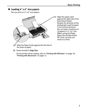 Page 11Basic Printing7
„Loading 4 x 6 size papers
You can print on 4 x 6 size papers.
(3) Select  4 x 6 in  in Page Size .
For the printer driver setting, refer to  Printing with Windows  on page 10, 
 Printing with Macintosh  on page 12.
(1) Align the paper stack 
against the right side of the 
Auto Sheet Feeder.
Despite the direction of the 
photograph, load the paper 
in the vertical direction.
You can load a maximum of 
10 papers in 4 x 6 size.
(When using the Photo 
Paper Plus Double Sided 
PP-101D, set...