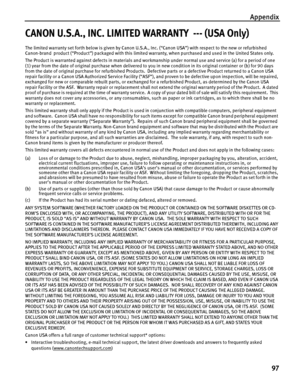 Page 101Appendix97
CANON U.S.A., INC. LIMITED WARRANTY  --- (USA Only)
The limited warranty set forth below is given by Canon U.S.A. , Inc. (“Canon USA”) with respect to the new or refurbished 
Canon-brand  product (“Product”) packaged with this limited wa rranty, when purchased and used in the United States only.  
The Product is warranted against defects in materials and work manship under normal use and service (a) for a period of one 
(1) year from the date of original purchase  when delivered to you in new...