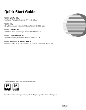 Page 108Photo Printer
Quick Start Guide
QA7-3461-V01XXXXXXXX ©CANON INC.2005PRINTED IN VIETNAM The following ink tanks are compatible with iP90.
For details on ink tank replacement, refer to “Replacing an Ink Tank” in this guide.
Quick Start Guide
Canon U.S.A., Inc.
One Canon Plaza, Lake Success, NY 11042, U.S.A.
Canon Inc. 
30-2, Shimomaruko 3-Chome, Ohta-ku, Tokyo 146-8501, Japan
Canon Canada, Inc.
6390 Dixie Road, Mississauga, Ontario, L5T 1P7, Canada
Canon Latin America, Inc. 
703 Waterford Way, Suite 400,...