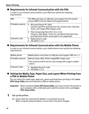 Page 20Basic Printing
16
„Requirements for Infrared Communication with the PDA
In order to use infrared communication,  your PDA must satisfy the following 
requirements:  
„ Requirements for Infrared Communication with the Mobile Phone
In order to use infrared communication, yo ur mobile phone must satisfy the following 
requirements:
„ Setting the Media Type, Paper Size,  and Layout When Printing From 
a PDA or Mobile Phone
You can select the media type, page size, layout and borderless printing in the  Canon...