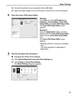 Page 21Basic Printing17
(2)Connect the printer to your computer with a USB cable.
(3) Open the Paper Support, turn on the printer, and then turn on the computer.
2Start the Canon iP90 Setup Utility.
3Specify the paper size and layout.
„Changing the Photo Print Settings
(1) Click  Infrared/Bluetooth connection Print Settings  tab.
(2) Click  Change  on Photo Print Settings .
The  Photo Printing  dialog box appears.
Windows
Click  Start and select  All Programs  (or 
Programs ), Canon Utilities , Canon iP90...