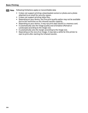 Page 24Basic Printing
20
NoteFollowing limitations apply on transmittable data
• It does not support printing a downloaded content or photo and a photo 
attached to an email for security reason.
• It does not support printing video files.
• Depending on your device, the Fine print quality option may not be available  due to the restriction on the infrared transfer capacity.
• Depending on your device, it may not  print data stored in a memory card.
• It automatically sets the image quality and orientation...