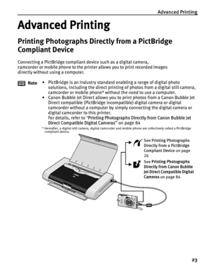 Page 27Advanced Printing23
Advanced Printing
Printing Photographs Directly from a PictBridge 
Compliant Device
Connecting a PictBridge compliant device such as a digital camera, 
camcorder or mobile phone to the printer allows you to print recorded images 
directly without using a computer.Note • PictBridge is an Industry standard enabling a range of digital photo 
solutions, including the direct printing  of photos from a digital still camera, 
camcorder or mobile phone* without the need to use a computer.
•...