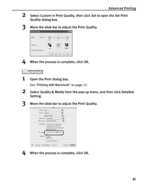 Page 35Advanced Printing31
2Select Custom in Print Quality, then click Set to open the Set Print 
Quality dialog box. 
3Move the slide bar to ad just the Print Quality.
4When the process is complete, click OK.
1Open the Print dialog box.
See Printing with Macintosh  on page 12.
2Select Quality & Media from the pop-up menu, and then click Detailed 
Setting.
3Move the slide bar to ad just the Print Quality.
4When the process is complete, click OK.
QSG_Advan.fm  Page 31  Monday, October 25, 2004  2:43 PM
 