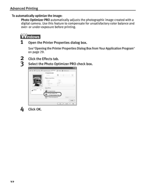 Page 36Advanced Printing
32
To automatically optimize the image:Photo Optimizer PRO  automatically adjusts the photographic image created with a 
digital camera. Use this feature to compensate for unsatisfactory color balance and 
over- or under-exposure before printing.
1Open the Printer Properties dialog box.
See Opening the Printer Properties Dialog Box from Your Application Program  
on page 29.
2Click the Effects tab.
3Select the Photo Optimizer PRO check box.
4Click OK.
QSG_Advan.fm  Page 32  Monday,...