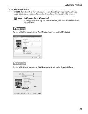 Page 37Advanced Printing33
To use Vivid Photo option:Vivid Photo  intensifies the background colors  found in photos that have fields, 
trees, oceans and skies while maintaining natural skin tones in the images.
To use Vivid Photo, select the  Vivid Photo check box on the  Effects tab.
To use Vivid Photo, select the  Vivid Photo check box under  Special Effects.
Note
In Windows Me or Windows 98
If Background Printing has been disabled, the Vivid Photo function is 
not available.
QSG_Advan.fm  Page 33  Monday,...