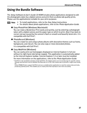 Page 41Advanced Printing37
Using the Bundle Software
The Setup Software & User’s Guide CD-ROM includes photo applications designed to edit 
the photographs taken by a digital camera and print them as photo-lab quality prints. 
Please use the application(s) suitable for your print purposes.
„ Easy-PhotoPrint (Windows/Macintosh)
You can make a Borderless Print easily and quickly, just by selecting a photograph 
taken with a digital camera and the paper type  on which to print. Also it has tools to 
correct red...