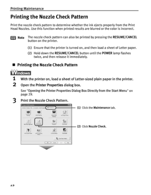 Page 46Printing Maintenance
42
Printing the Nozzle Check Pattern
Print the nozzle check pattern to determine whether the ink ejects properly from the Print 
Head Nozzles. Use this function when printed results are blurred or the color is incorrect.
(1) Ensure that the printer is turned on, and then load a sheet of Letter paper.
(2) Hold down the  RESUME/CANCEL  button until the POWER lamp flashes 
twice, and then release it immediately.
„ Printing the Nozzle Check Pattern
1With the printer on, load a sheet of...