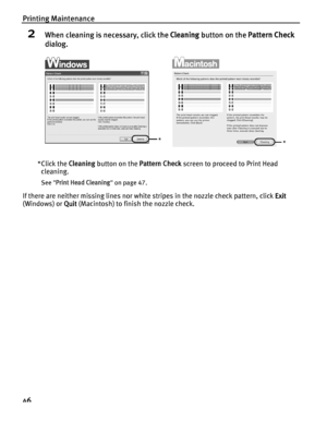 Page 50Printing Maintenance
46
2When cleaning is necessary, click the Cleaning button on the  Pattern Check 
dialog.
*Click the  Cleaning button on the  Pattern Check screen to proceed to Print Head 
cleaning.
See  Print Head Cleaning  on page 47.
If there are neither missing lines nor white stripes in the nozzle check pattern, click  Exit 
(Windows) or  Quit (Macintosh) to finish the nozzle check.
**
QSG_Printing_Nozzle_Check.fm  Page  46  Monday, October 25, 2004  2:45 PM
 