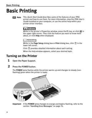 Page 6Basic Printing
2
Basic Printing
Turning on the Printer
1Open the Paper Support.
2Press the POWER button.
The POWER  lamp flashes while the printer warms up and changes to steady (non-
flashing) green when the printer is ready. Note
This 
Quick Start Guide describes some of the features of your iP90 
printer and how to use them. For more information, view the iP90 
Users 
Guide
 installed on your computer, or use the online help within your 
printer driver interface.
While in the printers Properties...