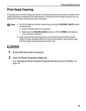 Page 51Printing Maintenance47
Print Head Cleaning
If missing lines or white stripes are found in the printed nozzle check pattern, perform Print 
Head cleaning to unclog the Print Head Nozzles. Cleaning the Print Head consumes ink, so 
perform Print Head cleaning only when necessary.
1Ensure that the printer is turned on.
2Open the Printer Properties dialog box.
See Opening the Printer Properties Dialog  Box Directly from the Start Menu on 
page 29.
Note
• The Print Head can also be cleaned by pressing the...