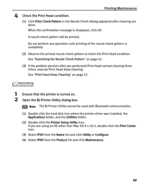Page 53Printing Maintenance49
4Check the Print Head condition.
(1)Click  Print Check Pattern  in the Nozzle Check dialog appeared after cleaning are 
done.
When the confirmation message is displayed, click OK.
A nozzle check pattern will be printed.
Do not perform any operation until printing of the nozzle check pattern is 
completed.
(2) Observe the printed nozzle check pattern to check the Print Head condition.
See  Examining the Nozzle Check Pattern  on page 45.
(3) If the problem persists after you...