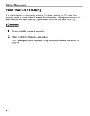 Page 56Printing Maintenance
52
Print Head Deep Cleaning
If print quality does not improve by standard Print Head cleaning, try Print Head deep 
cleaning, which is a more powerful process. Print Head deep cleaning consumes more ink 
than standard Print Head cleaning, so pe rform this procedure only when necessary.
1Ensure that the printer is turned on.
2Open the Printer Properties dialog box.
See Opening the Printer Properties Dialog  Box Directly from the Start Menu on 
page 29.
QSG_Print_Head_Deep_Cleaning.fm...