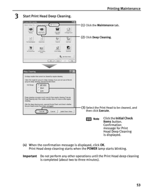 Page 57Printing Maintenance53
3Start Print Head Deep Cleaning.
(4)When the confirmation message is displayed, click  OK. 
Print Head deep cleaning starts when the  POWER lamp starts blinking. 
Important Do not perform any other operations until the Print Head deep cleaning 
is completed (about two to three minutes).
(1)Click the Maintenance  tab.
(2)Click Deep Cleaning .
(3)Select the Print Head to be cleaned, and 
then click Execute.
Note
Click the  Initial Check 
Items  button. 
Confirmation 
message for...