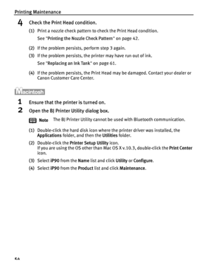 Page 58Printing Maintenance
54
4Check the Print Head condition.
(1)Print a nozzle check pattern to check the Print Head condition.
See  Printing the Nozzle Check Pattern  on page 42.
(2) If the problem persists, perform step 3 again.
(3) If the problem persists, the printer may have run out of ink.
See  Replacing an Ink Tank  on page 61.
(4) If the problem persists, the Print Head may be damaged. Contact your dealer or 
Canon Customer Care Center.
1Ensure that the printer is turned on.
2Open the BJ Printer...