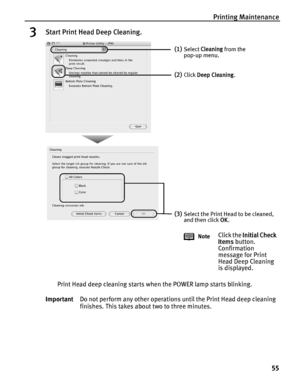 Page 59Printing Maintenance55
3Start Print Head Deep Cleaning.
Print Head deep cleaning starts when the POWER lamp starts blinking.
Important Do not perform any other operations until the Print Head deep cleaning 
finishes. This takes about two to three minutes.
(1)Select Cleaning  from the 
pop-up menu.
(2)Click  Deep Cleaning .
(3)Select the Print Head to be cleaned, 
and then click  OK.
Note
Click the  Initial Check 
Items  button. 
Confirmation 
message for Print 
Head Deep Cleaning 
is displayed....