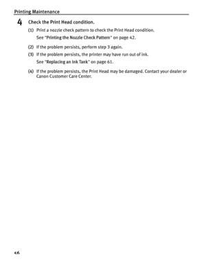 Page 60Printing Maintenance
56
4Check the Print Head condition.
(1)Print a nozzle check pattern to check the Print Head condition.
See  Printing the Nozzle Check Pattern  on page 42.
(2) If the problem persists, perform step 3 again.
(3) If the problem persists, the printer may have run out of ink.
See  Replacing an Ink Tank  on page 61.
(4) If the problem persists, the Print Head may be damaged. Contact your dealer or 
Canon Customer Care Center.
QSG_Print_Head_Deep_Cleaning.fm  Page  56  Monday, October 25,...