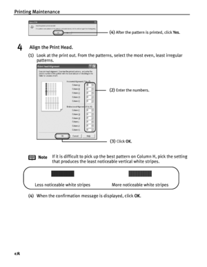 Page 62Printing Maintenance
58
4 Align the Print Head.
(1)Look at the print out. From the patterns, select the most even, least irregular 
patterns.
 
 
(4)When the confirmation message is displayed, click  OK.
Note
If it is difficult to pick up the best
 pattern on Column H, pick the setting 
that produces the least noticeable vertical white stripes.
(4)After the pattern is printed, click  Ye s.
(2)Enter the numbers.
(3)Click  OK.
Less noticeable white stripes More noticeable white stripes...