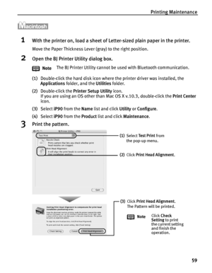 Page 63Printing Maintenance59
1With the printer on, load a sheet of Letter-sized plain paper in the printer.
Move the Paper Thickness Lever (gray) to the right position.
2Open the BJ Printer Utility dialog box.
(1)Double-click the hard disk icon where the printer driver was installed, the 
Applications  folder, and the  Utilities folder.
(2) Double-click the  Printer Setup Utility  icon.
If you are using an OS other than Mac OS X v.10.3, double-click the  Print Center 
icon.
(3) Select  iP90 from the  Name list...