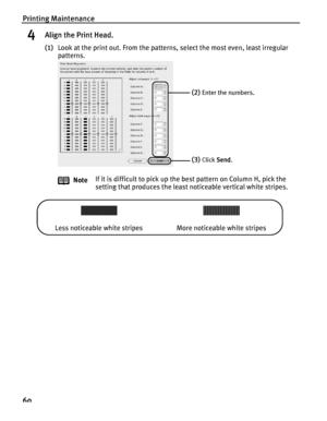 Page 64Printing Maintenance
60
4Align the Print Head.
(1)Look at the print out. From the patterns, select the most even, least irregular 
patterns.
Note If it is difficult to pick up the best pattern on Column H, pick the 
setting that produces the least noticeable vertical white stripes.
(2)Enter the numbers.
(3)Click 
Send.
Less noticeable white stripes More noticeable white stripes
QSG_Aligning_Print_Head.fm  Page 60   Monday, October 25, 2004  2:46 PM
 