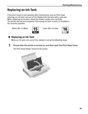 Page 65Printing Maintenance61
Replacing an Ink Tank
If the print result is not improved after maintenance such as Print Head 
cleaning, an ink tank runs out of ink.  Replace the ink tank with a new one. 
When replacing an ink tank, check the model number very carefully. 
The printer will not print properly if the wrong ink tank is used, or installed in 
the incorrect position.
„ Replacing an Ink Tank
When an ink tank runs out of ink, replace it using the following steps.
1Ensure that the printer is turned on,...