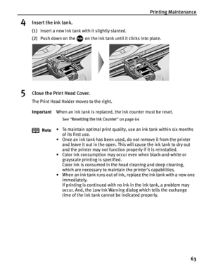 Page 67Printing Maintenance63
4Insert the ink tank.
(1)Insert a new ink tank with it slightly slanted.
(2) Push down on the   on the ink tank until it clicks into place.
5Close the Print Head Cover.
The Print Head Holder moves to the right.
Important When an ink tank is replaced, the ink counter must be reset.
See Resetting the Ink Counter  on page 64
Note • To maintain optimal print quality, use an ink tank within six months 
of its first use.
• Once an ink tank has been used, do not remove it from the printer...