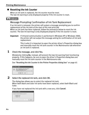 Page 68Printing Maintenance
64
„Resetting the Ink Counter
When an ink tank is replaced, the ink counter must be reset.
The low ink warning is only displayed properly if the ink counter is reset.
Message Prompting Confirmation of Ink Tank Replacement
If an ink tank is removed, the printer will output a message prompting you to confirm 
replacement of the ink tank at the start of the next print job.
When an ink tank has been replaced, follow the procedure below to reset the ink 
counter. The low ink warning is...