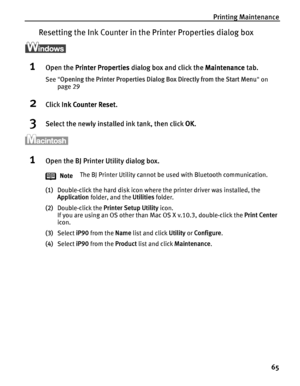 Page 69Printing Maintenance65
Resetting the Ink Coun ter in the Printer Properties dialog box
1Open the Printer Properties  dialog box and click the  Maintenance tab.
See Opening the Printer Properties Dialog  Box Directly from the Start Menu on 
page 29
2Click  Ink Counter Reset .
3Select the newly installed ink tank, then click  OK. 
1Open the BJ Printer Utility dialog box.
(1) Double-click the hard disk icon where the printer driver was installed, the 
Application  folder, and the  Utilities folder.
(2)...