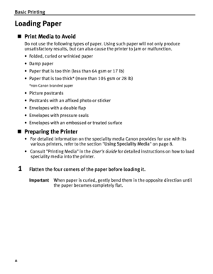 Page 8Basic Printing
4
Loading Paper
„Print Media to Avoid
Do not use the following types of paper. Using such paper will not only produce 
unsatisfactory results, but can also cause the printer to jam or malfunction.
• Folded, curled or wrinkled paper
•Damp paper
• Paper that is too thin (less than 64 gsm or 17 lb)
• Paper that is too thick* (more than 105 gsm or 28 lb)
*non-Canon branded paper
• Picture postcards
• Postcards with an affixed photo or sticker 
• Envelopes with a double flap
• Envelopes with...