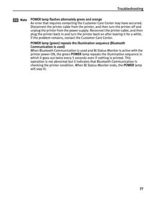 Page 81Troubleshooting77
NotePOWER lamp flashes alternately green and orange
An error that requires contacting the Customer Care Center may have occurred.
Disconnect the printer cable from the printer, and then turn the printer off and 
unplug the printer from the power supply. Reconnect the printer cable, and then 
plug the printer back in and turn the printer back on after leaving it for a while. 
If the problem remains, contact the Customer Care Center.
POWER lamp (green) repeats the il
lumination sequence...