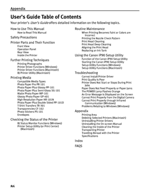 Page 90Appendix
86
User’s Guide Table of Contents
Your printer’s User’s Guide offers detailed information on the following topics.
How to Use This Manual
How to Read This Manual
Safety Precautions
Printer Parts and Their Function
Front View
Operation Panel
Rear View
Inside the Printer
Further Printing Techniques
Printing Photographs
Printer Driver Functions (Windows)
Printer Driver Functions (Macintosh)
BJ Printer Utility (Macintosh)
Printing Media
Compatible Media Types
Photo Paper Pro PR-101
Photo Paper Plus...