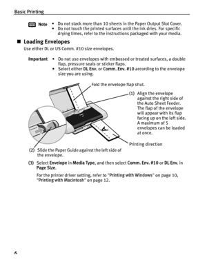 Page 10Basic Printing
6
„Loading Envelopes
Use either DL or US Comm. #10 size envelopes.
(3) Select  Envelope  in Media Type , and then select  Comm. Env. #10 or DL Env . in 
Page Size .
For the printer driver setting, refer to  Printing with Windows  on page 10, 
 Printing with Macintosh  on page 12.
Note
• Do not stack more than 10 sheets in the Paper Output Slot Cover.
• Do not touch the printed surfaces until the ink dries. For specific 
drying times, refer to the instructions packaged with your media....