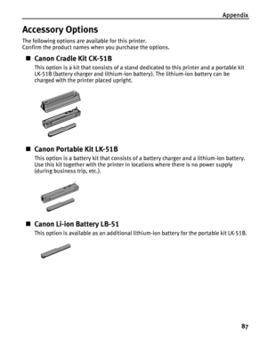 Page 91Appendix87
Accessory Options
The following options are available for this printer.
Confirm the product names when you purchase the options.
„Canon Cradle Kit CK-51B
This option is a kit that consists of a stand dedicated to this printer and a portable kit 
LK-51B (battery charger and lithium-ion battery). The lithium-ion battery can be 
charged with the printer placed upright.
„Canon Portable Kit LK-51B
This option is a battery kit that consists of a battery charger and a lithium-ion battery. 
Use this...