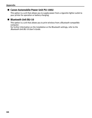 Page 92Appendix
88
„Canon Automobile Power Unit PU-100U
This option is a unit that allows you to su pply power from a cigarette lighter outlet to 
your printer for operation or battery charging.
„ Bluetooth Unit BU-10
This option is a unit that allows you to print wireless from a Bluetooth compatible 
computer.
For further information on the installation or the Bluetooth settings, refer to the 
Bluetooth Unit BU -10 User’s Guide.
QSG_Spec.fm  Page 88  Monday, October 25, 2004  2:48 PM
 