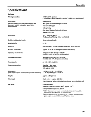 Page 95Appendix91
Specifications
Printer
Printing resolution: 4800* x 1200 dpi. max. (*Ink droplets can be placed in a pitch of 1/4800 inch at minimum.)
Print speed *
*Print speed may vary with the content of the 
document and the processing speed of the 
host computer. Black printing 
Max Speed (Custom Setting 5): 16 ppm
Standard: 12.7 ppm
Color printing 
Max Speed (Custom Setting 5): 12 ppm
Standard: 7.2 ppm
Print width: 203.2 mm max. (8.0 in) (for Borderless Printing: 215.9 mm/8.5 in)
Resident print control...