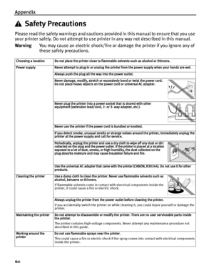 Page 98Appendix
94
Safety Precautions
Please read the safety warnings and cautions provided in this manual to ensure that you use 
your printer safely. Do not attempt to use printer in any way not described in this manual. 
WarningYou may cause an electric shock/fire or damage the printer if you ignore any of 
these safety precautions.
Choosing a location Do not place the printer close to  flammable solvents such as alcohol or thinners.
Power supply Never attempt to plug in or unplug the printer from the power...