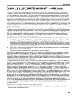 Page 101Appendix
97
CANON U.S.A., INC. LIMITED WARRANTY  --- (USA Only)
The limited warranty set forth below is given by Canon U.S.A., Inc. (“Canon USA”) with respect to the new or refurbished 
Canon-brand  product (“Product”) packaged with this limited warranty, when purchased and used in the United States only.  
The Product is warranted against defects in materials and workmanship under normal use and service (a) for a period of one 
(1) year from the date of original purchase when delivered to you in new...