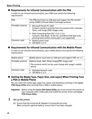 Page 20Basic Printing
16
Requirements for Infrared Communication with the PDA
In order to use infrared communication, your PDA must satisfy the following 
requirements:  
Requirements for Infrared Communication with the Mobile Phone
In order to use infrared communication, your mobile phone must satisfy the following 
requirements:
Setting the Media Type, Paper Size, and Layout When Printing From 
a PDA or Mobile Phone
You can select the media type, page size, layout and borderless printing in the Canon...