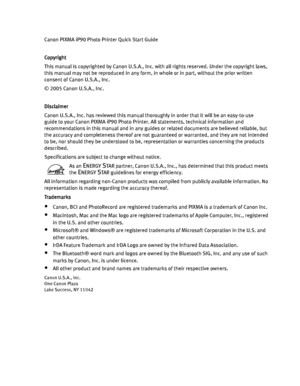 Page 4Canon PIXMA iP90 Photo Printer Quick Start Guide
Copyright
CopyrightCopyright Copyright
This manual is copyrighted by Canon U.S.A., Inc. with all rights reserved. Under the copyright laws, 
this manual may not be reproduced in any form, in whole or in part, without the prior written 
consent of Canon U.S.A., Inc.
© 2005 Canon U.S.A., Inc. 
Disclaimer
DisclaimerDisclaimer Disclaimer
Canon U.S.A., Inc. has reviewed this manual thoroughly in order that it will be an easy-to-use 
guide to your Canon PIXMA...