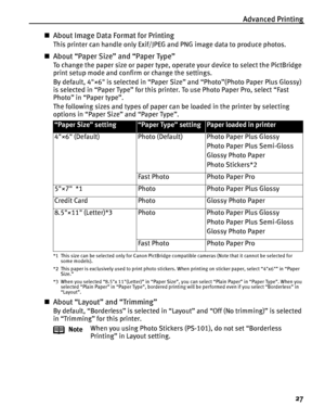 Page 31Advanced Printing
27
About Image Data Format for Printing
This printer can handle only Exif/JPEG and PNG image data to produce photos.
About “Paper Size” and “Paper Type”
To change the paper size or paper type, operate your device to select the PictBridge 
print setup mode and confirm or change the settings.
By default, 4×6 is selected in “Paper Size” and “Photo”(Photo Paper Plus Glossy) 
is selected in “Paper Type” for this printer. To use Photo Paper Pro, select “Fast 
Photo” in “Paper type”.
The...