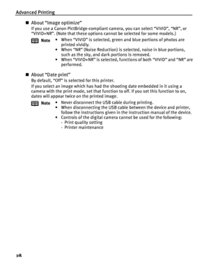 Page 32Advanced Printing
28
About “Image optimize”
If you use a Canon PictBridge-compliant camera, you can select “VIVID”, “NR”, or 
“VIVID+NR”. (Note that these options cannot be selected for some models.)
About “Date print”
By default, “Off” is selected for this printer.
If you select an image which has had the shooting date embedded in it using a 
camera with the print mode, set that function to off. If you set this function to on, 
dates will appear twice on the printed image.Note• When “VIVID” is...