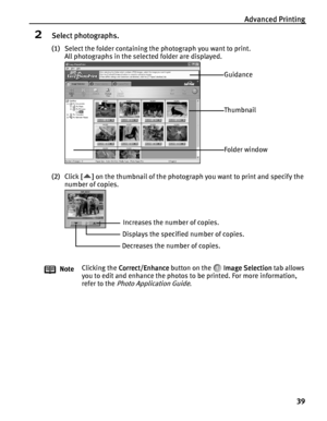 Page 43Advanced Printing
39
2Select photographs.
(1)Select the folder containing the photograph you want to print.
All photographs in the selected folder are displayed.
(2)Click [ ]
[][] [ ] on the thumbnail of the photograph you want to print and specify the 
number of copies.
NoteClicking the Correct/Enhance
Correct/EnhanceCorrect/Enhance Correct/Enhance button on the   Image Selection
Image SelectionImage Selection Image Selection tab allows 
you to edit and enhance the photos to be printed. For more...