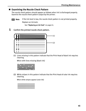 Page 49Printing Maintenance
45
Examining the Nozzle Check Pattern
The nozzle check pattern should appear as follows when ink is discharged properly.
Examine the nozzle check pattern output by the printer.
1Confirm the printed nozzle check pattern.
(1)Lines missing in this pattern indicate that the Print Head of black ink requires 
cleaning.
When with lines missing (black ink)
(2)White stripes in this pattern indicate that the Print Head of color ink requires 
cleaning.
When white stripes appear (color ink)...